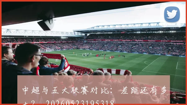 中超与五大联赛对比:差距还有多大?_20260523195318