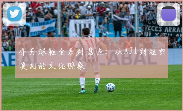 乔丹球鞋全系列盘点:从AJ1到经典复刻的文化现象