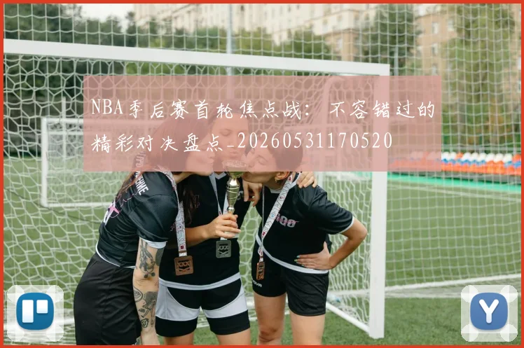 NBA季后赛首轮焦点战：不容错过的精彩对决盘点_20260531170520
