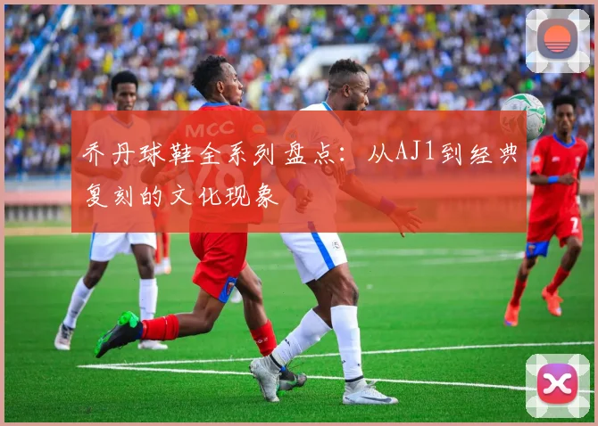乔丹球鞋全系列盘点:从AJ1到经典复刻的文化现象