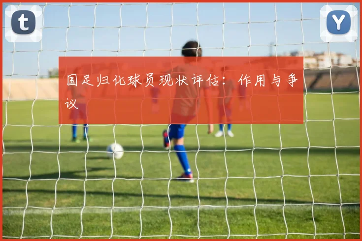 国足归化球员现状评估:作用与争议