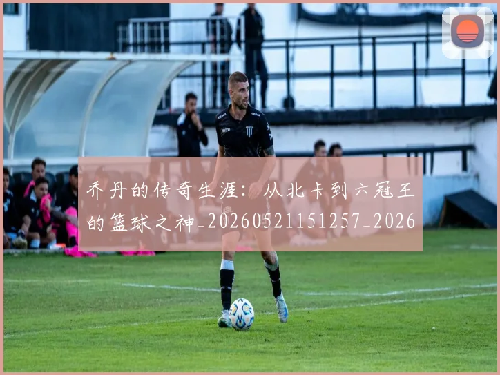 乔丹的传奇生涯：从北卡到六冠王的篮球之神_20260521151257_20260608142416