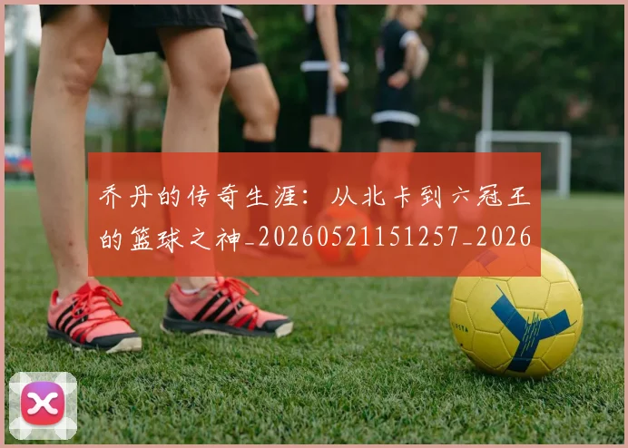 乔丹的传奇生涯：从北卡到六冠王的篮球之神_20260521151257_20260608142416